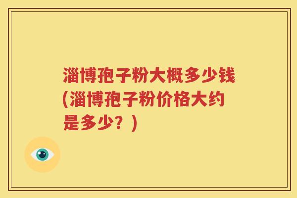 淄博孢子粉大概多少钱(淄博孢子粉价格大约是多少？)