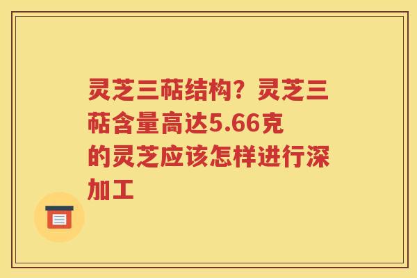灵芝三萜结构？灵芝三萜含量高达5.66克的灵芝应该怎样进行深加工