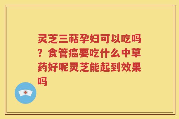 灵芝三萜孕妇可以吃吗？食管癌要吃什么中草药好呢灵芝能起到效果吗