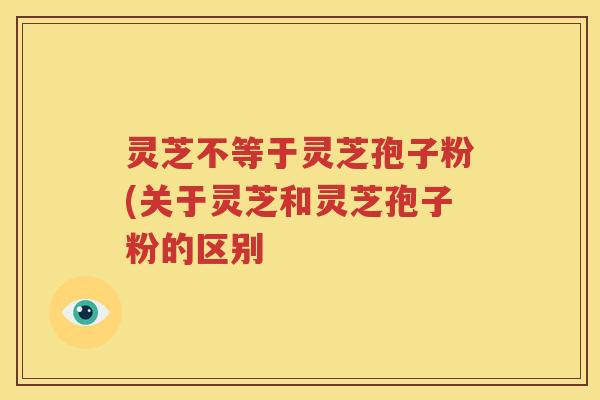 灵芝不等于灵芝孢子粉(关于灵芝和灵芝孢子粉的区别