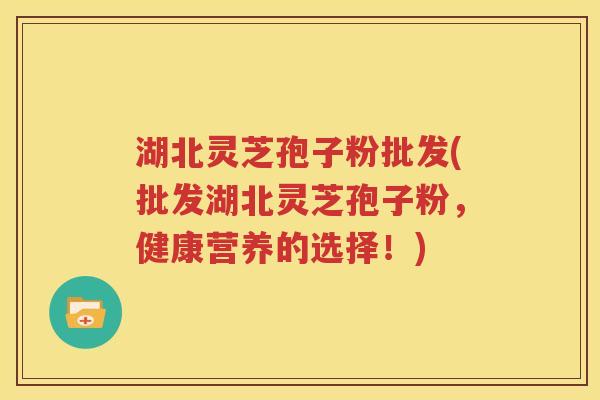 湖北灵芝孢子粉批发(批发湖北灵芝孢子粉，健康营养的选择！)