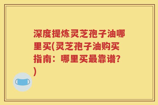 深度提炼灵芝孢子油哪里买(灵芝孢子油购买指南：哪里买最靠谱？)