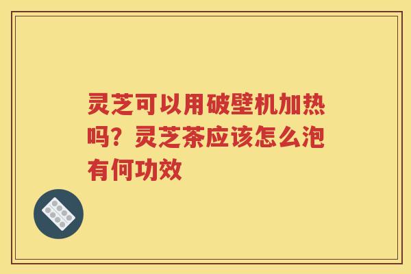 灵芝可以用破壁机加热吗？灵芝茶应该怎么泡有何功效