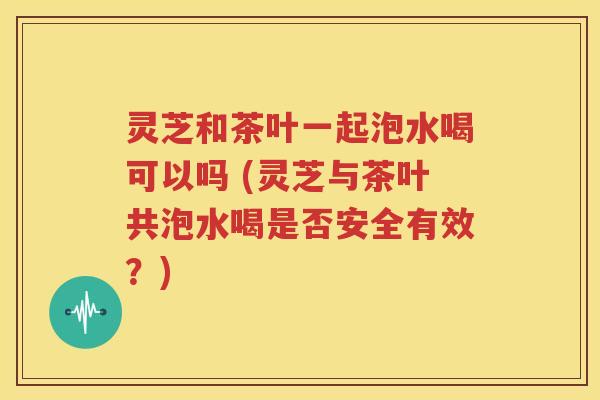 灵芝和茶叶一起泡水喝可以吗 (灵芝与茶叶共泡水喝是否安全有效？)