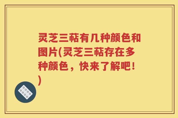 灵芝三萜有几种颜色和图片(灵芝三萜存在多种颜色，快来了解吧！)