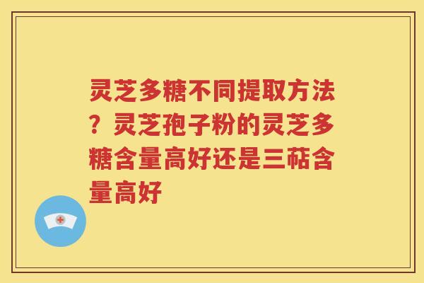 灵芝多糖不同提取方法？灵芝孢子粉的灵芝多糖含量高好还是三萜含量高好