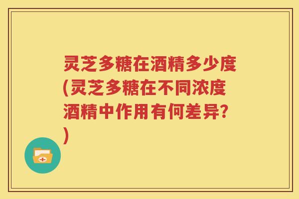 灵芝多糖在酒精多少度(灵芝多糖在不同浓度酒精中作用有何差异？)