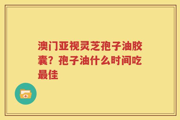 澳门亚视灵芝孢子油胶囊？孢子油什么时间吃最佳