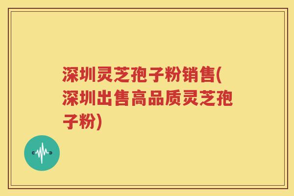深圳灵芝孢子粉销售(深圳出售高品质灵芝孢子粉)