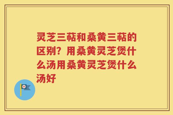 灵芝三萜和桑黄三萜的区别？用桑黄灵芝煲什么汤用桑黄灵芝煲什么汤好
