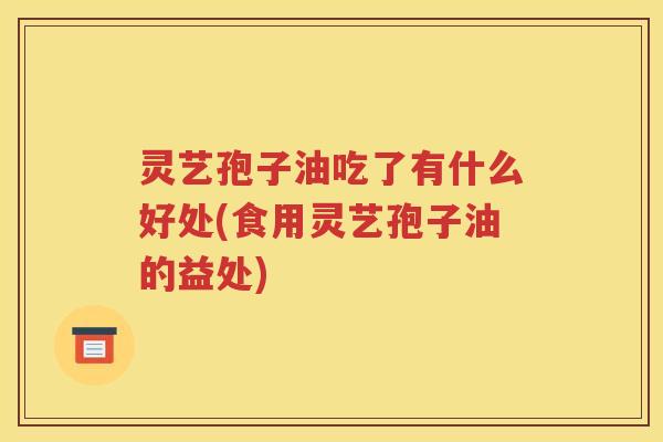 灵艺孢子油吃了有什么好处(食用灵艺孢子油的益处)