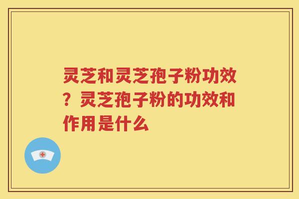 灵芝和灵芝孢子粉功效？灵芝孢子粉的功效和作用是什么