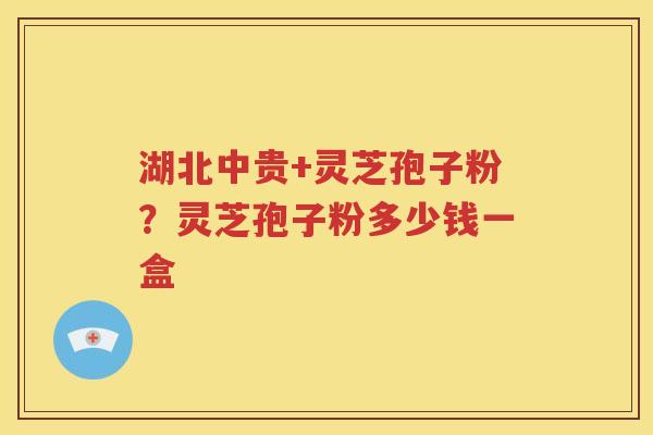 湖北中贵+灵芝孢子粉？灵芝孢子粉多少钱一盒