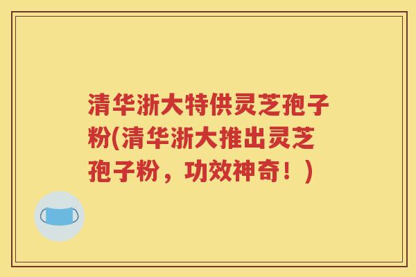 清华浙大特供灵芝孢子粉(清华浙大推出灵芝孢子粉，功效神奇！)
