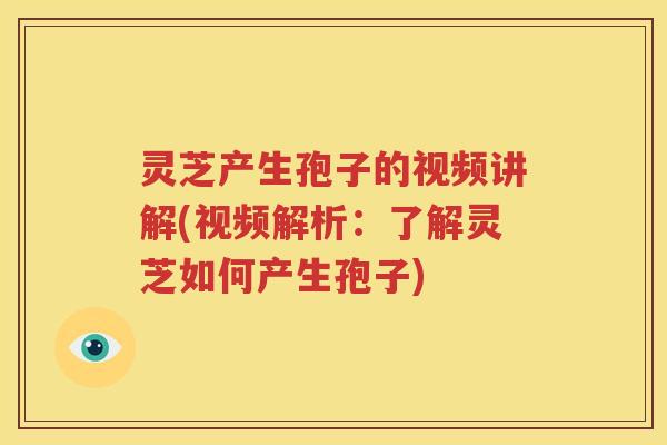 灵芝产生孢子的视频讲解(视频解析：了解灵芝如何产生孢子)