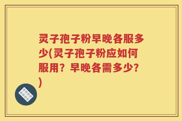 灵子孢子粉早晚各服多少(灵子孢子粉应如何服用？早晚各需多少？)