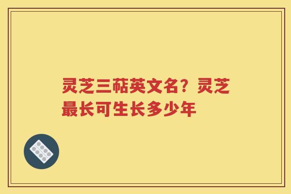 灵芝三萜英文名？灵芝最长可生长多少年