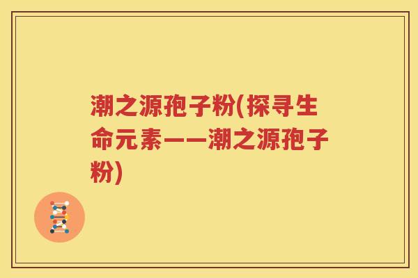 潮之源孢子粉(探寻生命元素——潮之源孢子粉)
