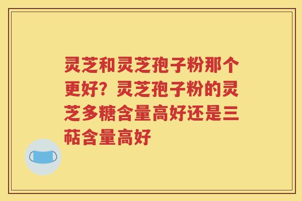 灵芝和灵芝孢子粉那个更好？灵芝孢子粉的灵芝多糖含量高好还是三萜含量高好