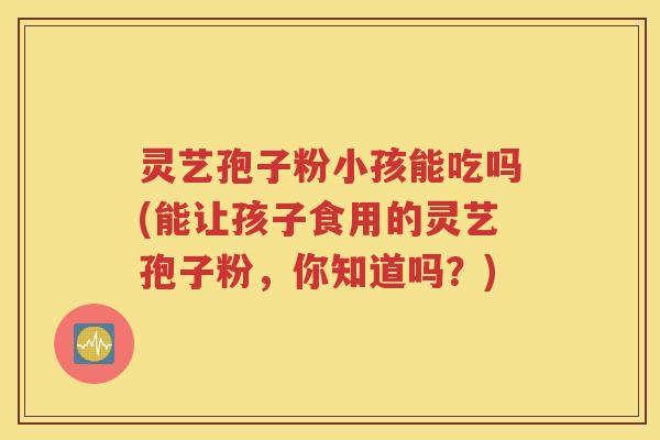 灵艺孢子粉小孩能吃吗(能让孩子食用的灵艺孢子粉，你知道吗？)