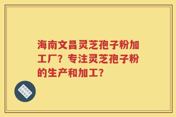 海南文昌灵芝孢子粉加工厂？专注灵芝孢子粉的生产和加工？