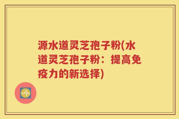 源水道灵芝孢子粉(水道灵芝孢子粉：提高免疫力的新选择)