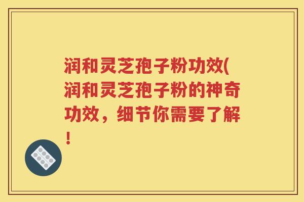 润和灵芝孢子粉功效(润和灵芝孢子粉的神奇功效，细节你需要了解！