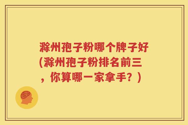 滁州孢子粉哪个牌子好(滁州孢子粉排名前三，你算哪一家拿手？)