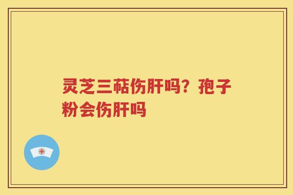 灵芝三萜伤肝吗？孢子粉会伤肝吗