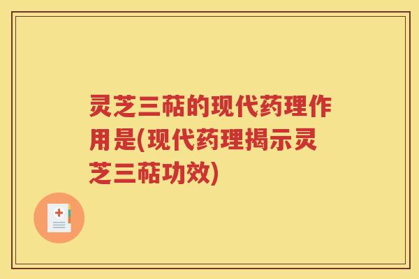 灵芝三萜的现代药理作用是(现代药理揭示灵芝三萜功效)