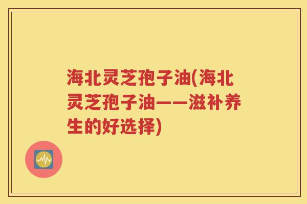 海北灵芝孢子油(海北灵芝孢子油——滋补养生的好选择)