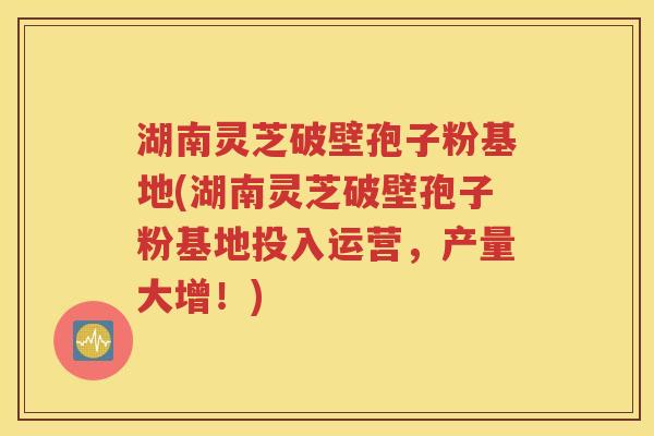 湖南灵芝破壁孢子粉基地(湖南灵芝破壁孢子粉基地投入运营，产量大增！)