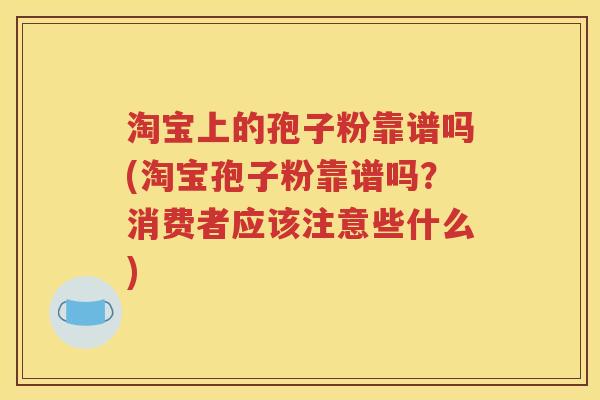淘宝上的孢子粉靠谱吗(淘宝孢子粉靠谱吗？消费者应该注意些什么)