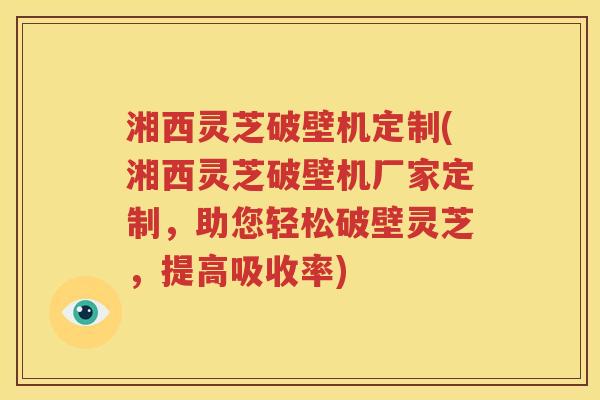 湘西灵芝破壁机定制(湘西灵芝破壁机厂家定制，助您轻松破壁灵芝，提高吸收率)