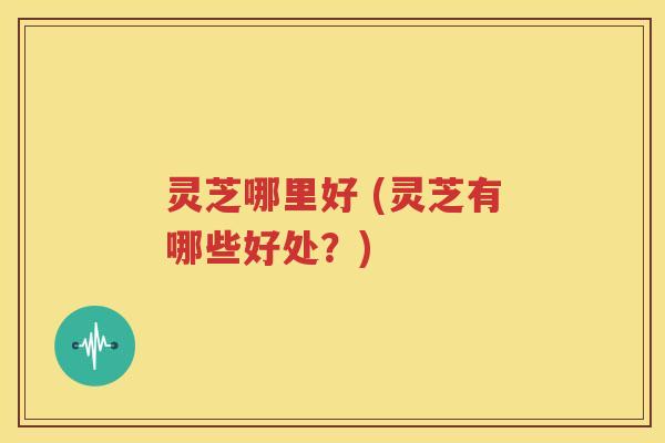 灵芝哪里好 (灵芝有哪些好处？)