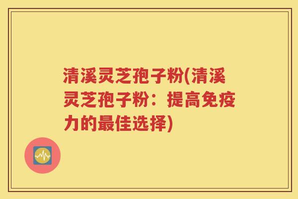 清溪灵芝孢子粉(清溪灵芝孢子粉：提高免疫力的最佳选择)