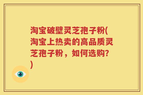 淘宝破壁灵芝孢子粉(淘宝上热卖的高品质灵芝孢子粉，如何选购？)