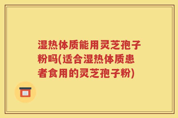 湿热体质能用灵芝孢子粉吗(适合湿热体质患者食用的灵芝孢子粉)