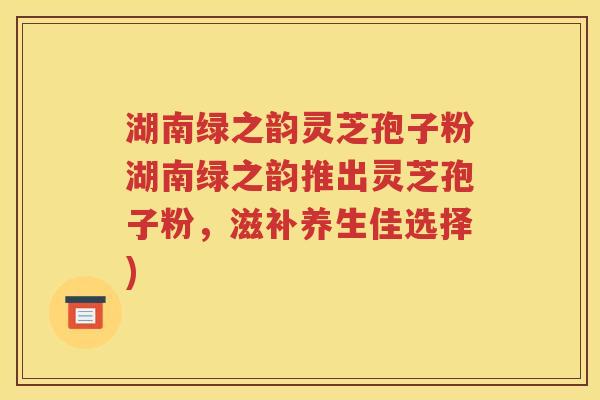 湖南绿之韵灵芝孢子粉湖南绿之韵推出灵芝孢子粉，滋补养生佳选择)