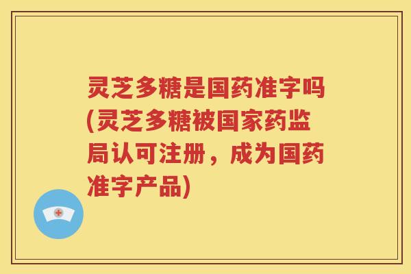 灵芝多糖是国药准字吗(灵芝多糖被国家药监局认可注册，成为国药准字产品)
