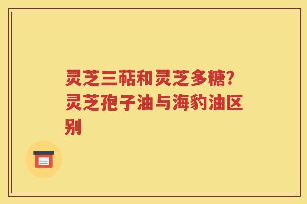 灵芝三萜和灵芝多糖？灵芝孢子油与海豹油区别