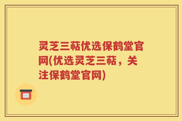 灵芝三萜优选保鹤堂官网(优选灵芝三萜，关注保鹤堂官网)
