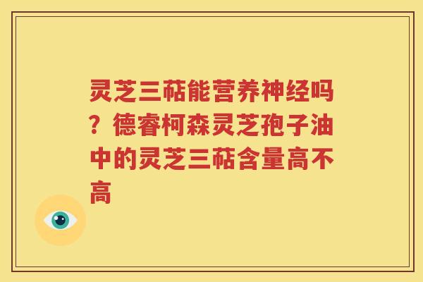 灵芝三萜能营养神经吗？德睿柯森灵芝孢子油中的灵芝三萜含量高不高