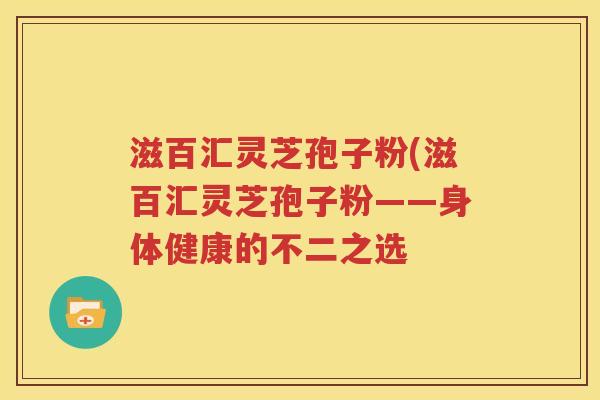 滋百汇灵芝孢子粉(滋百汇灵芝孢子粉——身体健康的不二之选