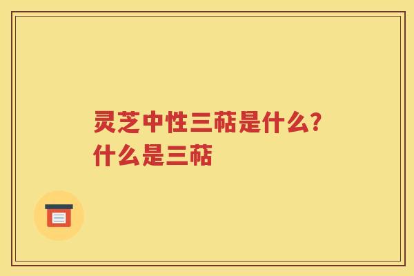灵芝中性三萜是什么？什么是三萜