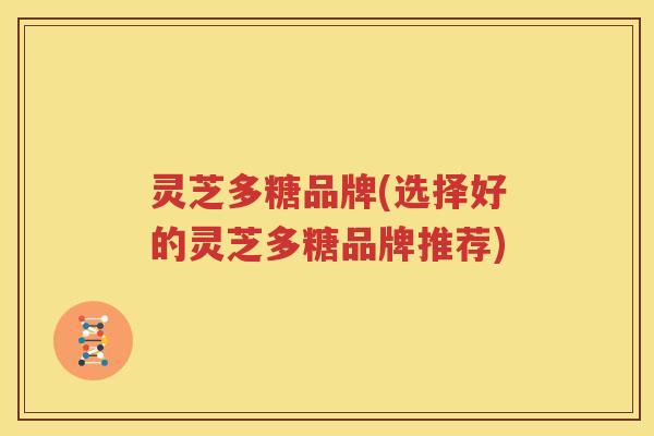 灵芝多糖品牌(选择好的灵芝多糖品牌推荐)