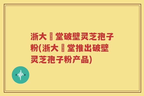 浙大徳堂破壁灵芝孢子粉(浙大徳堂推出破壁灵芝孢子粉产品)