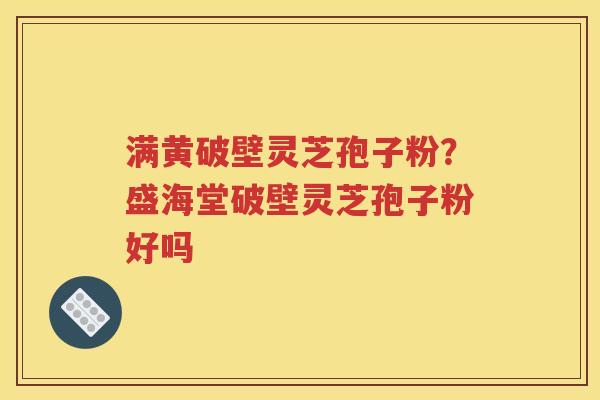 满黄破壁灵芝孢子粉？盛海堂破壁灵芝孢子粉好吗