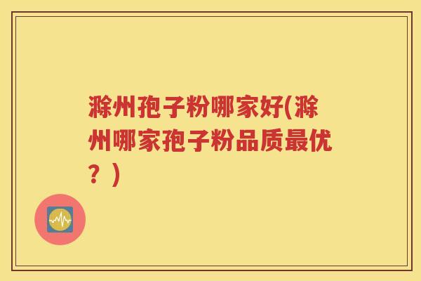 滁州孢子粉哪家好(滁州哪家孢子粉品质最优？)