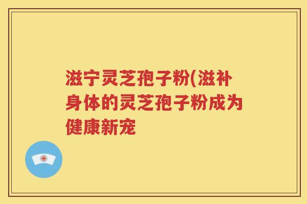 滋宁灵芝孢子粉(滋补身体的灵芝孢子粉成为健康新宠